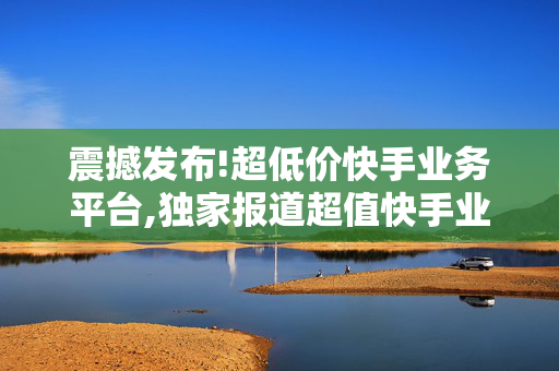 震撼发布!超低价快手业务平台,独家报道超值快手业务平台引领低价风潮，助你轻松赚钱！！